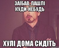Заїбав, пашлі куди-небудь Хулі дома сидіть