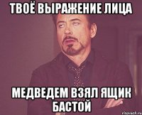 Твоё выражение лица Медведем взял ящик бастой