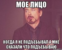 Мое лицо Когда я не подъебывал а мне сказали что подъебываю
