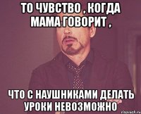 То чувство , когда мама говорит , Что с наушниками делать уроки невозможно