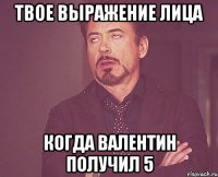 твое выражение лица когда валентин получил 5
