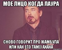 мое лицо когда лаура сново говорит про жамбула или как его там)) ахаха
