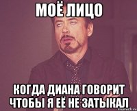 моё лицо когда диана говорит чтобы я её не затыкал