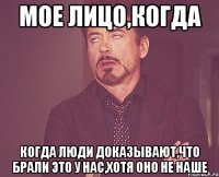 Мое лицо,когда Когда люди доказывают,что брали это у нас,хотя оно не наше