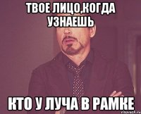 твое лицо,когда узнаешь кто у Луча в рамке