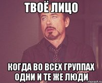твоё лицо когда во всех группах одни и те же люди