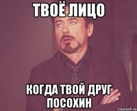 твоё лицо когда твой друг посохин
