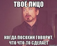 твоё лицо когда посохин говорит, что что-то сделает