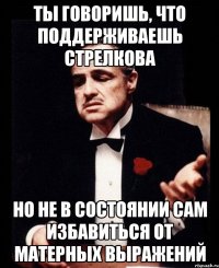 ты говоришь, что поддерживаешь стрелкова но не в состоянии сам избавиться от матерных выражений