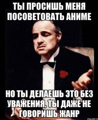 Ты просишь меня посоветовать аниме но ты делаешь это без уважения, ты даже не говоришь жанр