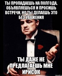 Ты пропадаешь на полгода, объявляешься и просишь встречи, но ты делаешь это без уважения Ты даже не предлагаешь мне ирисок