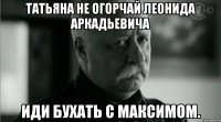 Татьяна не огорчай Леонида Аркадьевича Иди бухать с Максимом.
