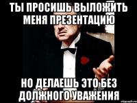 Ты просишь выложить меня презентацию Но делаешь это без должного уважения