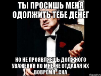 ТЫ ПРОСИШЬ МЕНЯ ОДОЛЖИТЬ ТЕБЕ ДЕНЕГ НО НЕ ПРОЯВЛЯЕШЬ ДОЛЖНОГО УВАЖЕНИЯ КО МНЕ, НЕ ОТДАВАЯ ИХ ВОВРЕМЯ...ска