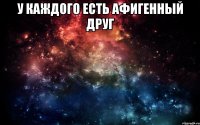 у каждого есть афигенный друг 