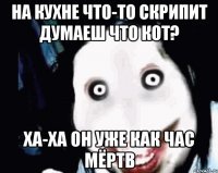 на кухне что-то скрипит думаеш что кот? ха-ха он уже как час мёртв