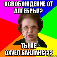 освобождение от алгебры!? Ты не охуел,баклан!???