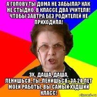 А голову ты дома не забыла? Как не стыдно, в классе два учителя! Чтобы завтра без родителей не приходила! Эх.. Даша, Даша, ленишься..ты..ленишься.. За 20 лет моей работы, вы самый худший класс!