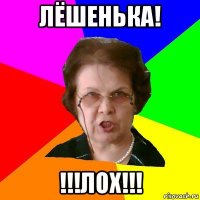 Лёшенька! !!!ЛОХ!!!