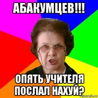 Абакумцев!!! Опять учителя послал нахуй?