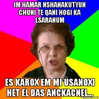 IM HAMAR NSHANAKUTYUN CHUNI TE QANI HOGI KA LSARANUM ES KAROX EM MI USANOXI HET EL DAS ANCKACNEL...