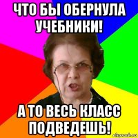 Что бы обернула учебники! А то весь класс подведешь!