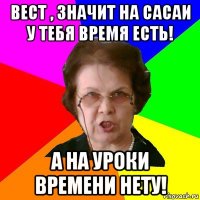 Вест , значит на сасаи у тебя время есть! А на уроки времени нету!