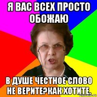 я вас всех просто обожаю в душе честное слово не верите?как хотите.