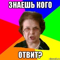 знаешь кого отвит?