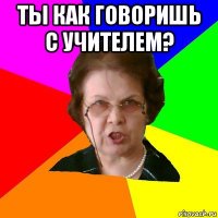 ТЫ КАК ГОВОРИШЬ С УЧИТЕЛЕМ? 