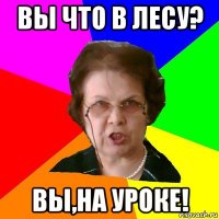 вы что в лесу? вы,на уроке!