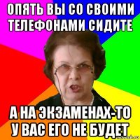 опять вы со своими телефонами сидите А на экзаменах-то у вас его не будет