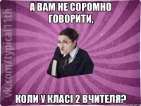 А вам не соромно говорити, коли у класі 2 вчителя?