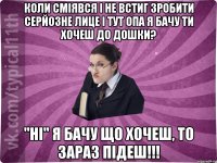 Коли сміявся і не встиг зробити серйозне лице і тут опа Я бачу ти хочеш до дошки? "ні" Я бачу що хочеш, то зараз підеш!!!