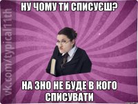 Ну чому ти списуєш? на ЗНО не буде в кого списувати