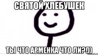 Святой хлебушек ты что арменка что ли?!))