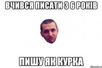 вчився писати з 6 рокiв пишу як курка