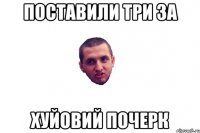 поставили три за хуйовий почерк