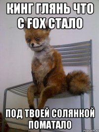 Кинг глянь что с FOX стало Под твоей солянкой поматало