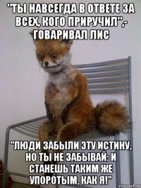 "Ты навсегда в ответе за всех, кого приручил",- говаривал лис "Люди забыли эту истину, но ты не забывай: и станешь таким же упоротым, как я!"