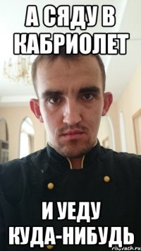 а сяду в кабриолет и уеду куда-нибудь