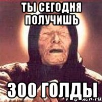 ты сегодня получишь 300 голды