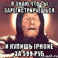 Я знаю что ты зарегистрируешься и купишь IPHONE за 599 руб