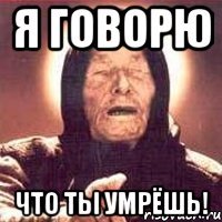 Я говорю что ты умрёшь!