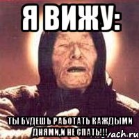 Я вижу: Ты будешь работать каждыми днями,и не спать!!!