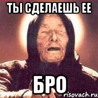 Ты сделаешь ее бро