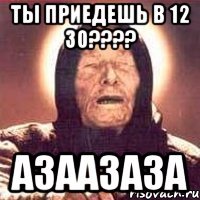 ты приедешь в 12 30???? азаазаза