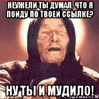 Неужели ты думал, что я пойду по твоей ссылке? Ну ты и мудило!