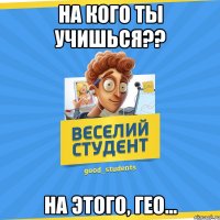 На кого ты учишься?? На этого, гео...