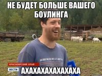 не будет больше вашего боулинга ахахахахахахаха